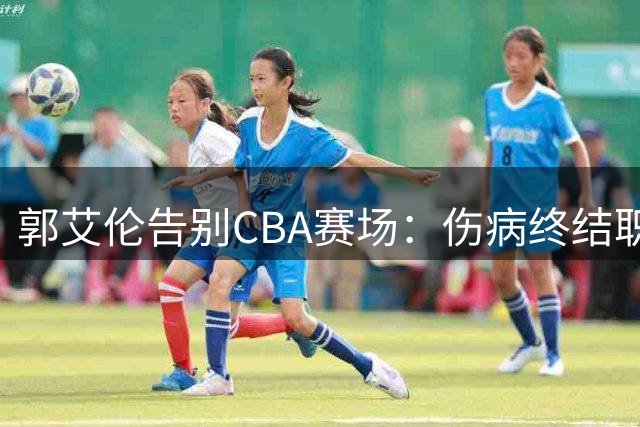 郭艾伦告别CBA赛场：伤病终结职业生涯